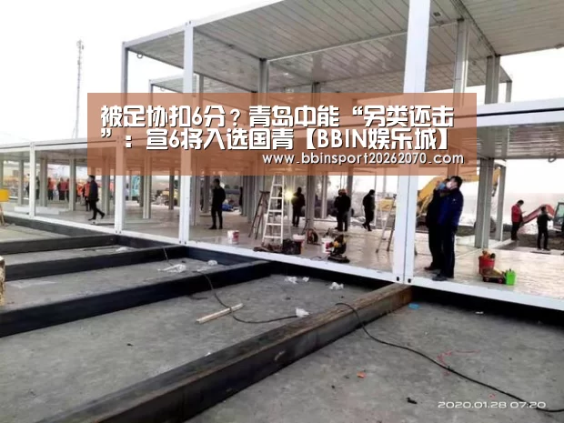 被足协扣6分?青岛中能“另类还击”:宣6将入选国青【BBIN娱乐城】(图3) BBIN下载