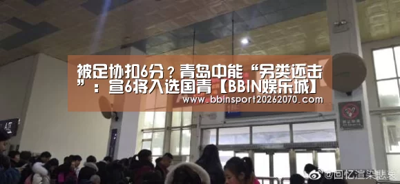 被足协扣6分?青岛中能“另类还击”:宣6将入选国青【BBIN娱乐城】(图1) BBIN体育